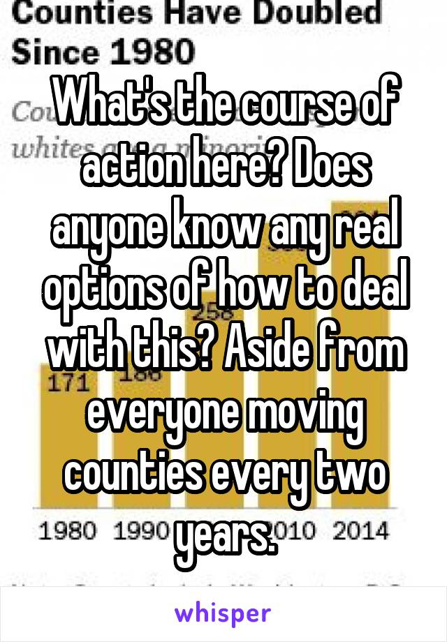 What's the course of action here? Does anyone know any real options of how to deal with this? Aside from everyone moving counties every two years.