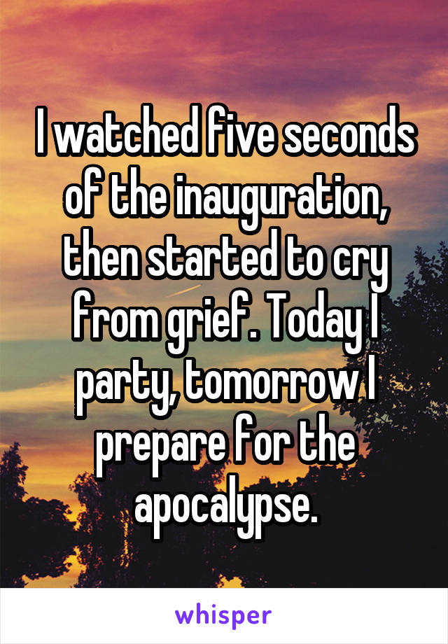 I watched five seconds of the inauguration, then started to cry from grief. Today I party, tomorrow I prepare for the apocalypse.