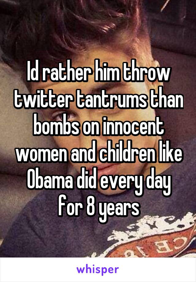 Id rather him throw twitter tantrums than bombs on innocent women and children like Obama did every day for 8 years