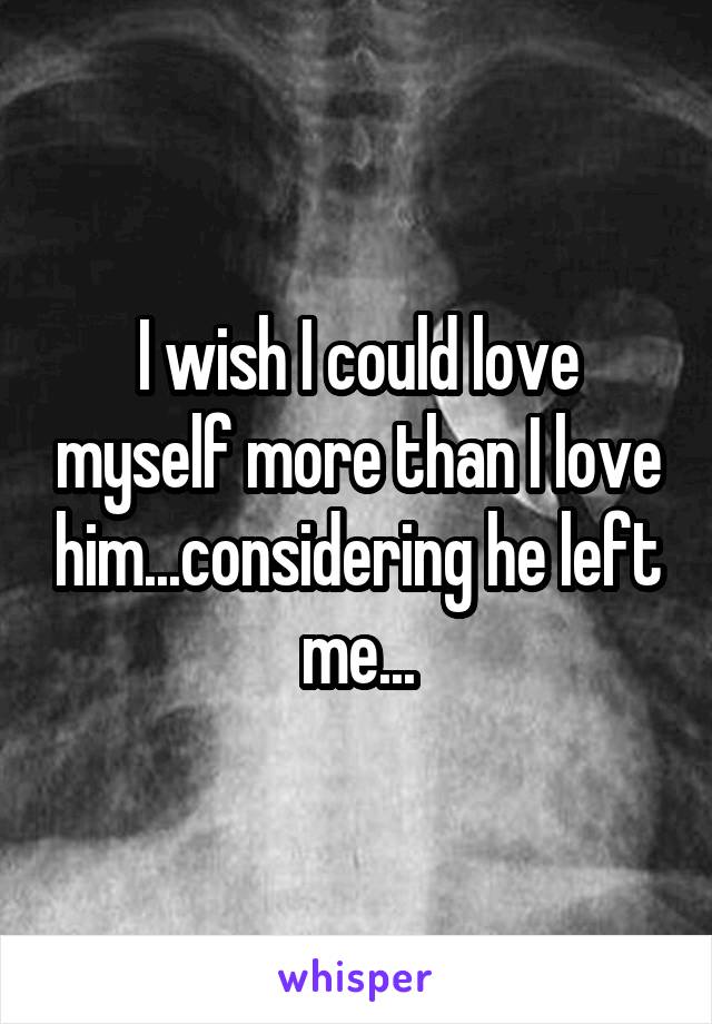 I wish I could love myself more than I love him...considering he left me...