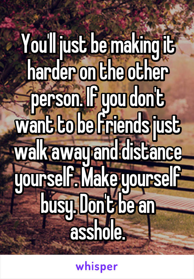 You'll just be making it harder on the other person. If you don't want to be friends just walk away and distance yourself. Make yourself busy. Don't be an asshole.