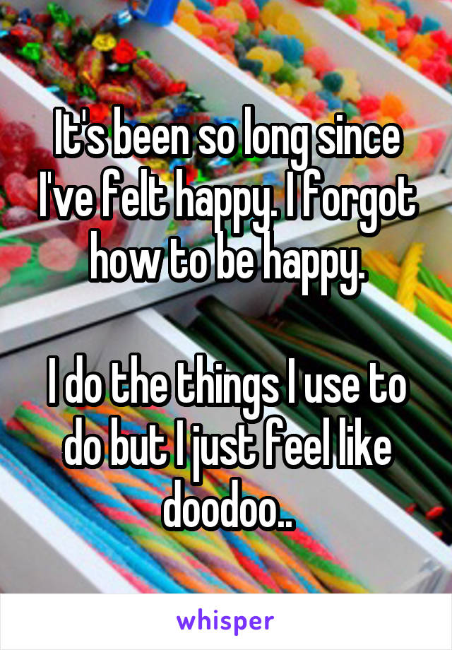 It's been so long since I've felt happy. I forgot how to be happy.

I do the things I use to do but I just feel like doodoo..