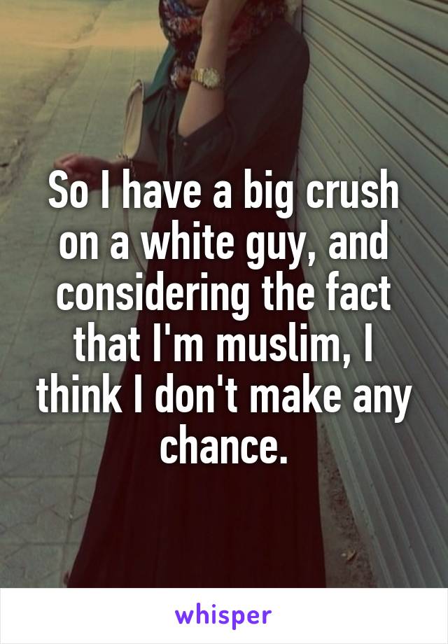 So I have a big crush on a white guy, and considering the fact that I'm muslim, I think I don't make any chance.