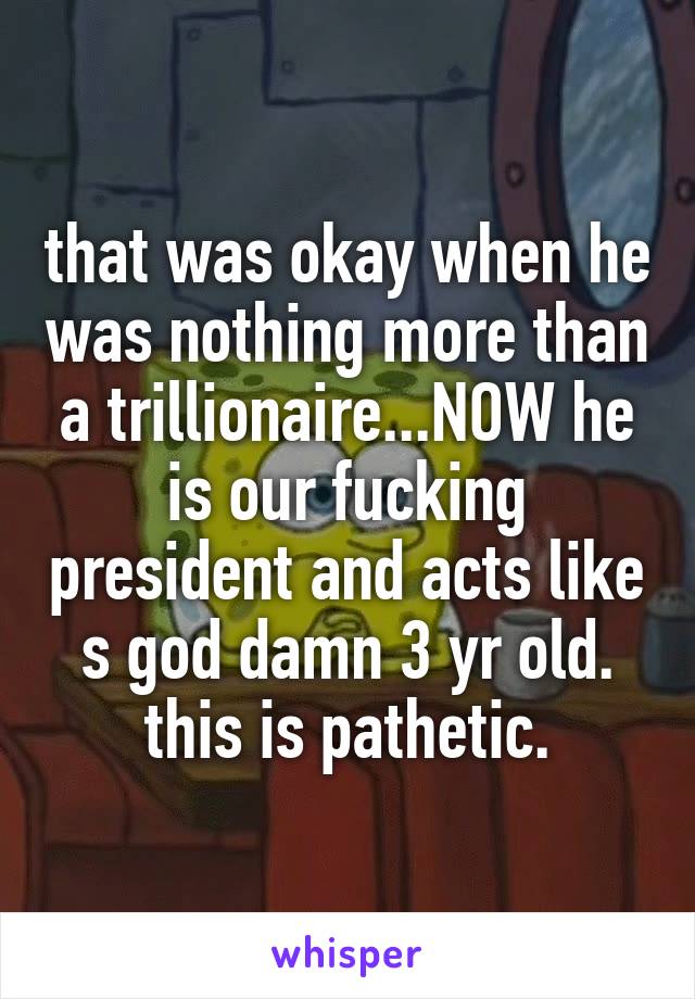 that was okay when he was nothing more than a trillionaire...NOW he is our fucking president and acts like s god damn 3 yr old. this is pathetic.