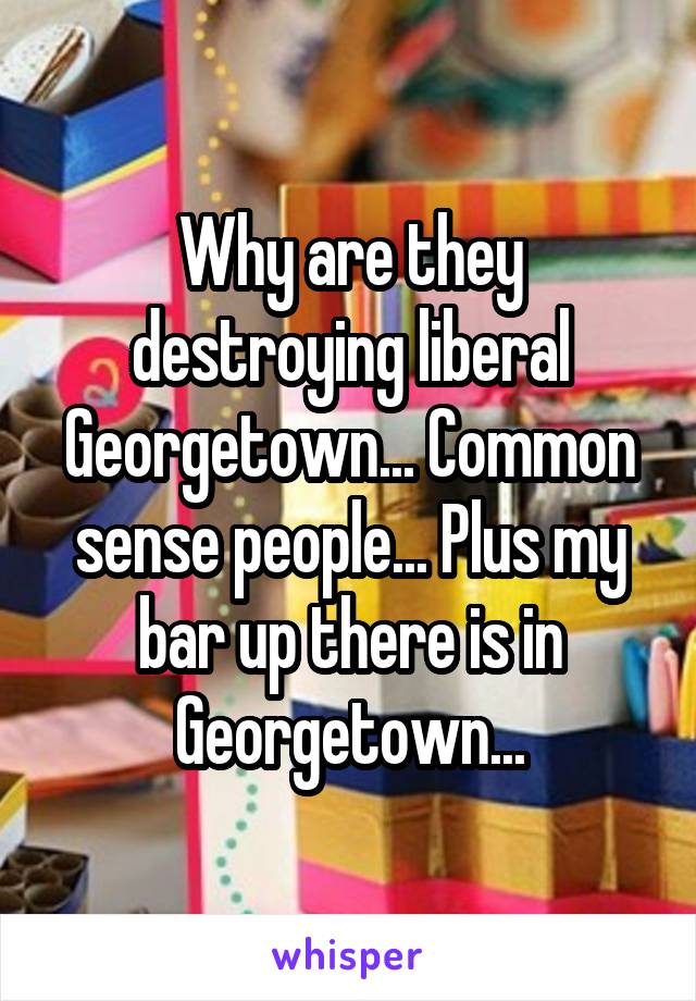 Why are they destroying liberal Georgetown... Common sense people... Plus my bar up there is in Georgetown...