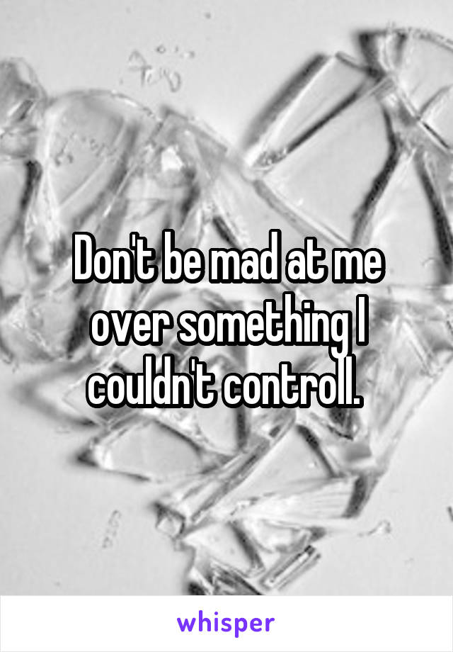 Don't be mad at me over something I couldn't controll. 