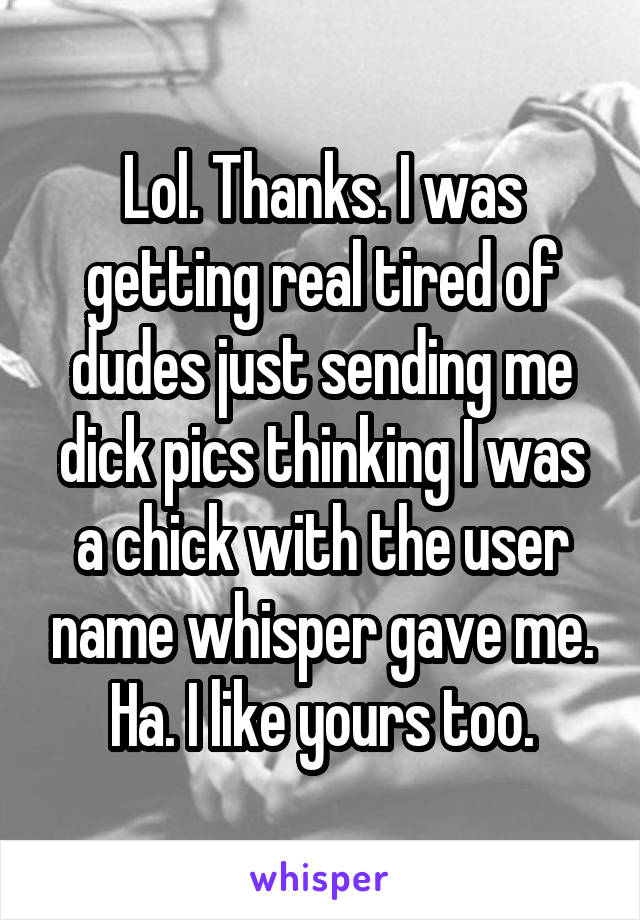 Lol. Thanks. I was getting real tired of dudes just sending me dick pics thinking I was a chick with the user name whisper gave me. Ha. I like yours too.