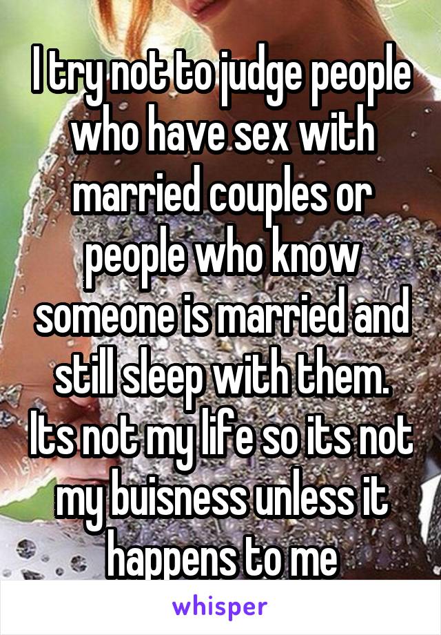 I try not to judge people who have sex with married couples or people who know someone is married and still sleep with them. Its not my life so its not my buisness unless it happens to me