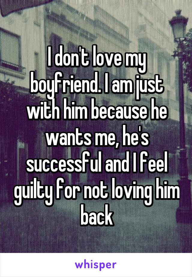 I don't love my boyfriend. I am just with him because he wants me, he's successful and I feel guilty for not loving him back