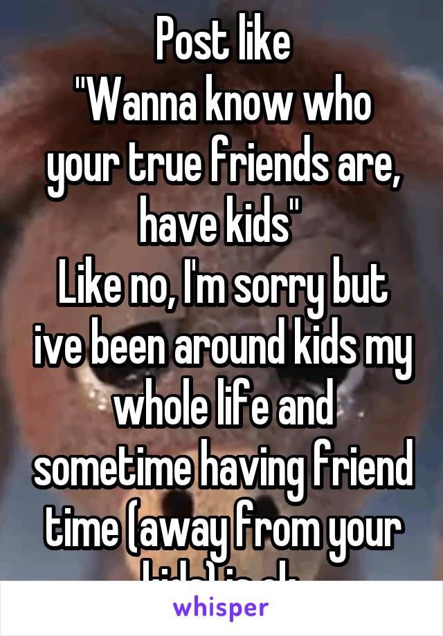 Post like
"Wanna know who your true friends are, have kids" 
Like no, I'm sorry but ive been around kids my whole life and sometime having friend time (away from your kids) is ok.