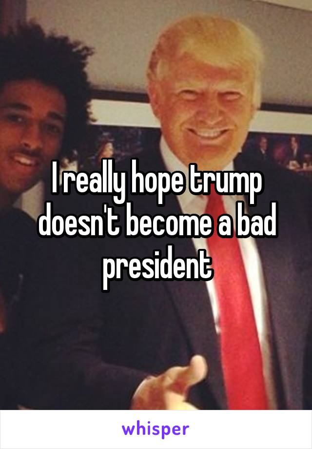 I really hope trump doesn't become a bad president