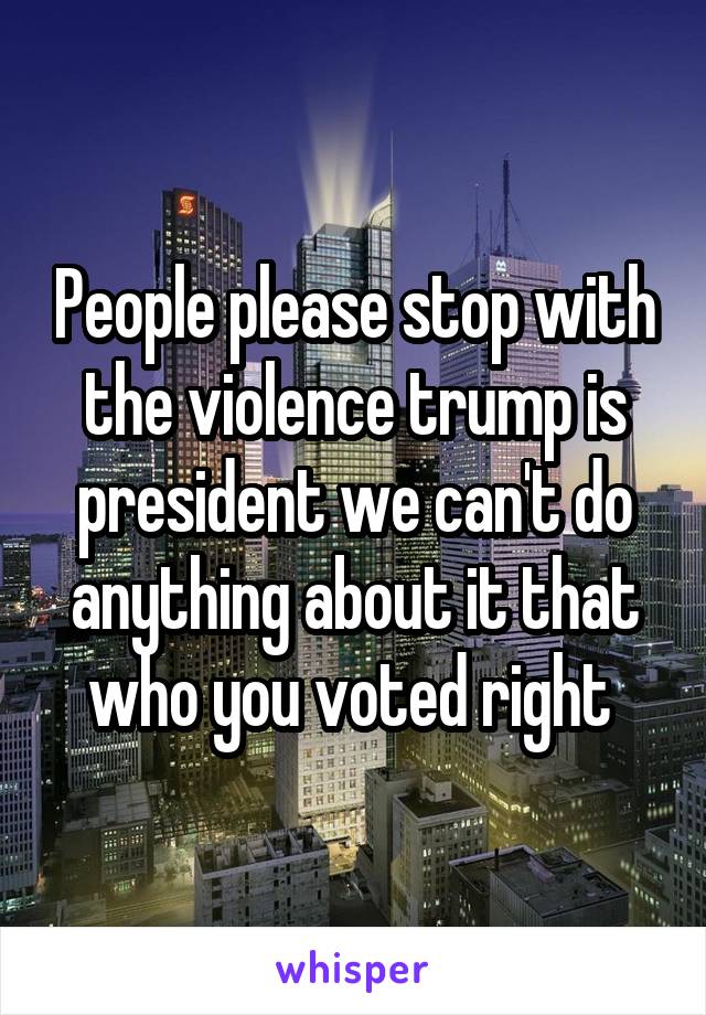 People please stop with the violence trump is president we can't do anything about it that who you voted right 