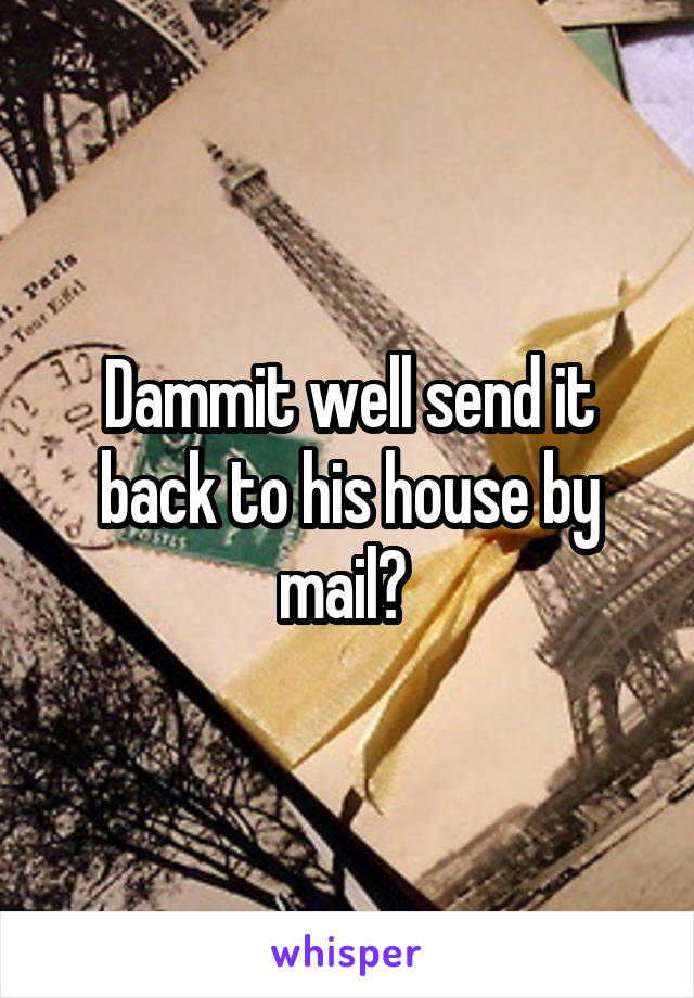 Dammit well send it back to his house by mail? 