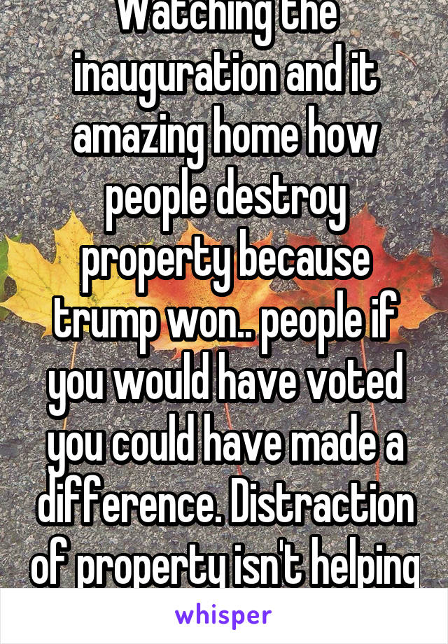 Watching the inauguration and it amazing home how people destroy property because trump won.. people if you would have voted you could have made a difference. Distraction of property isn't helping  