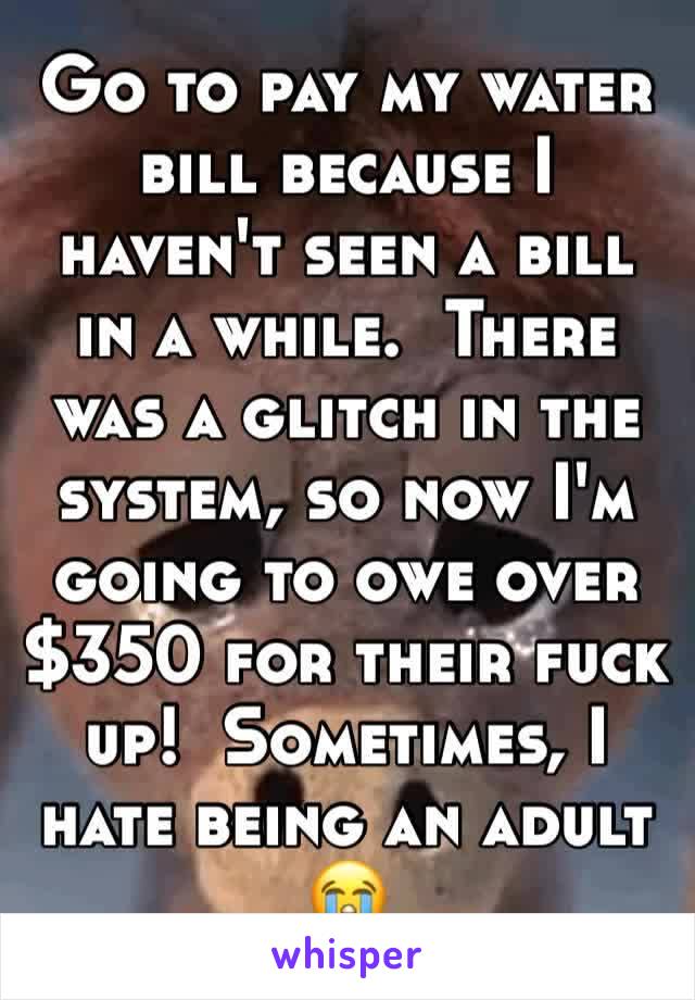 Go to pay my water bill because I haven't seen a bill in a while.  There was a glitch in the system, so now I'm going to owe over $350 for their fuck up!  Sometimes, I hate being an adult 😭