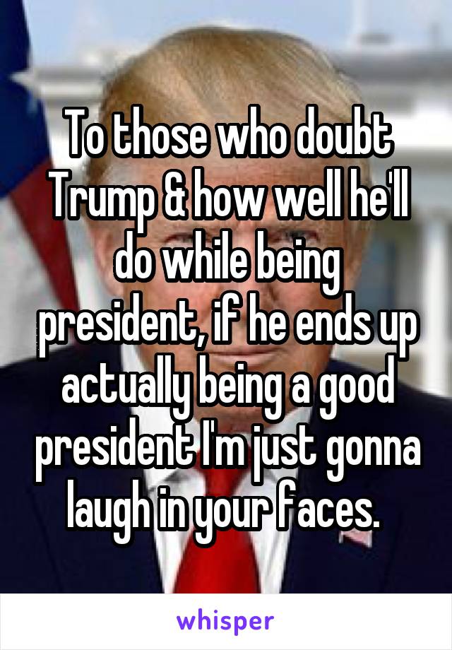 To those who doubt Trump & how well he'll do while being president, if he ends up actually being a good president I'm just gonna laugh in your faces. 