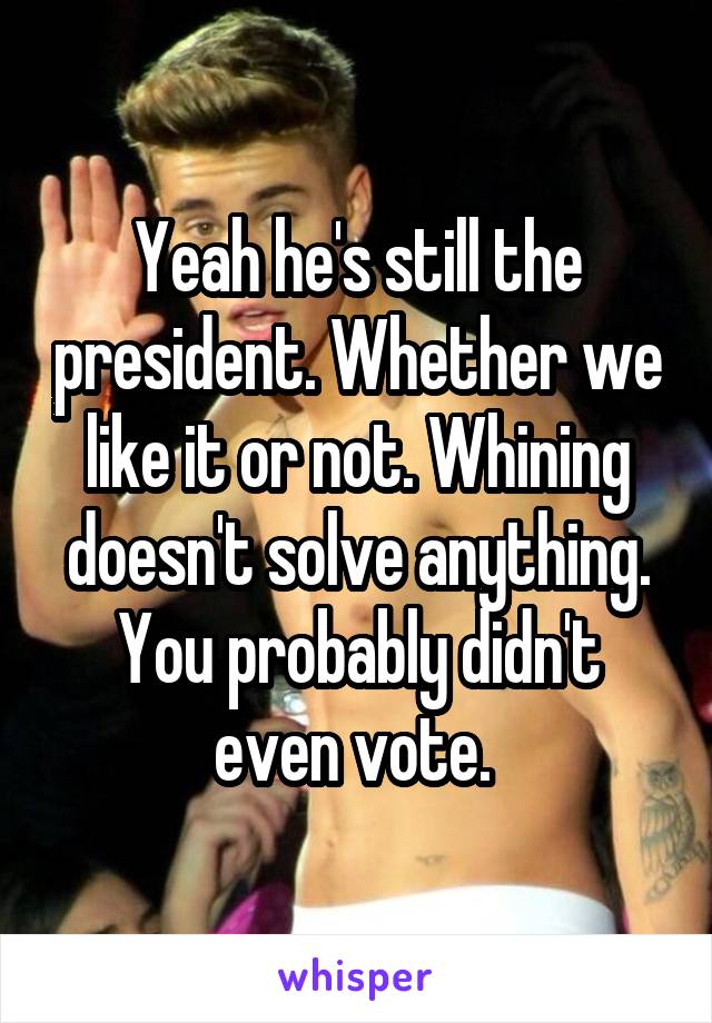 Yeah he's still the president. Whether we like it or not. Whining doesn't solve anything. You probably didn't even vote. 