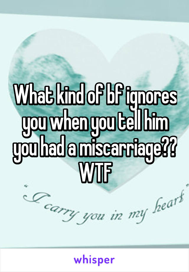 What kind of bf ignores you when you tell him you had a miscarriage?? WTF