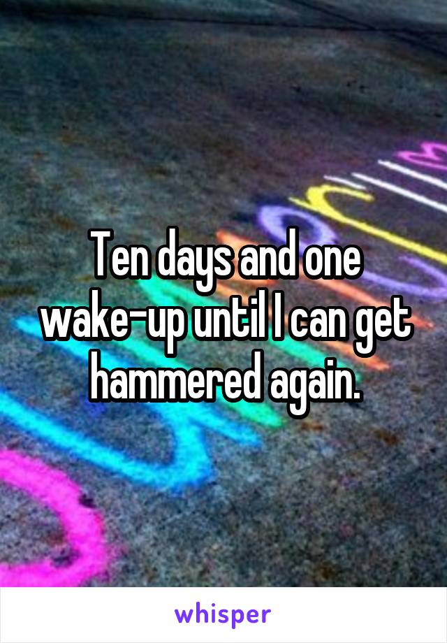 Ten days and one wake-up until I can get hammered again.