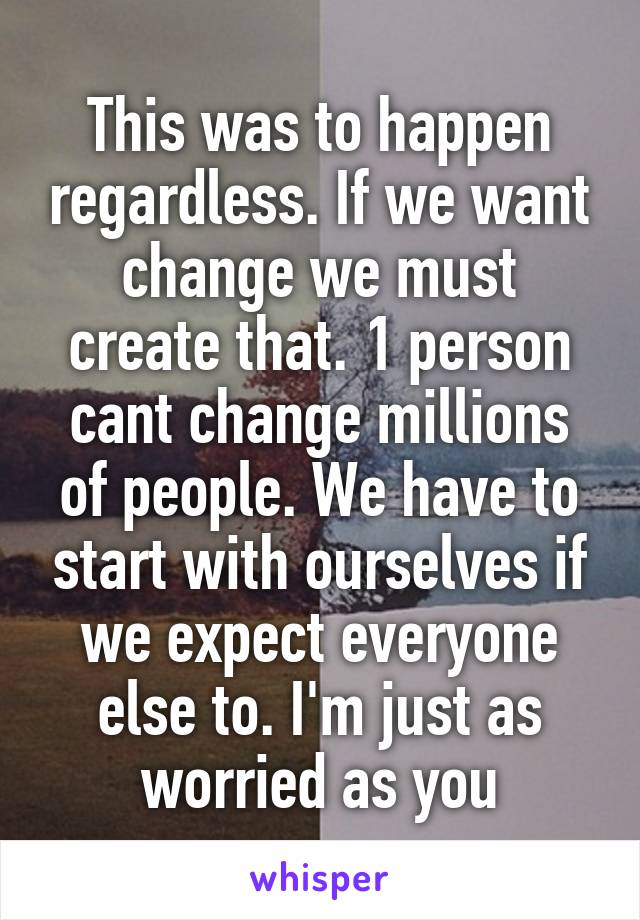 This was to happen regardless. If we want change we must create that. 1 person cant change millions of people. We have to start with ourselves if we expect everyone else to. I'm just as worried as you