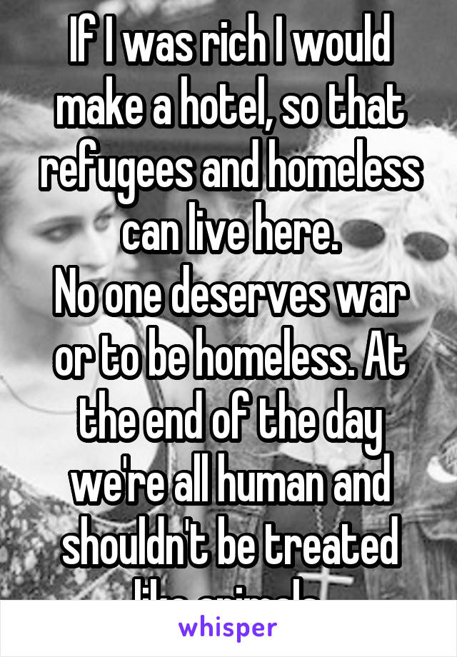 If I was rich I would make a hotel, so that refugees and homeless can live here.
No one deserves war or to be homeless. At the end of the day we're all human and shouldn't be treated like animals.