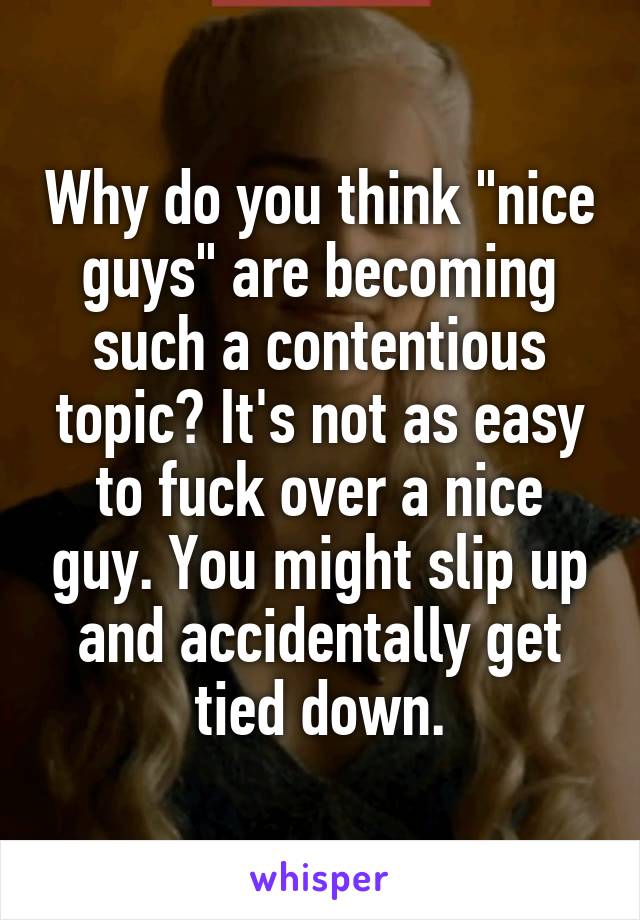 Why do you think "nice guys" are becoming such a contentious topic? It's not as easy to fuck over a nice guy. You might slip up and accidentally get tied down.