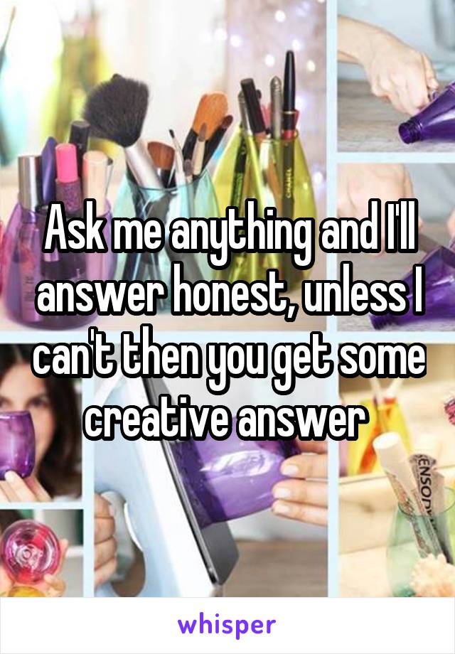 Ask me anything and I'll answer honest, unless I can't then you get some creative answer 