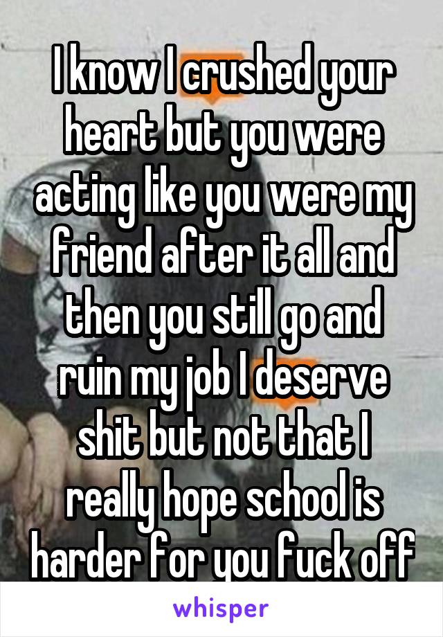 I know I crushed your heart but you were acting like you were my friend after it all and then you still go and ruin my job I deserve shit but not that I really hope school is harder for you fuck off