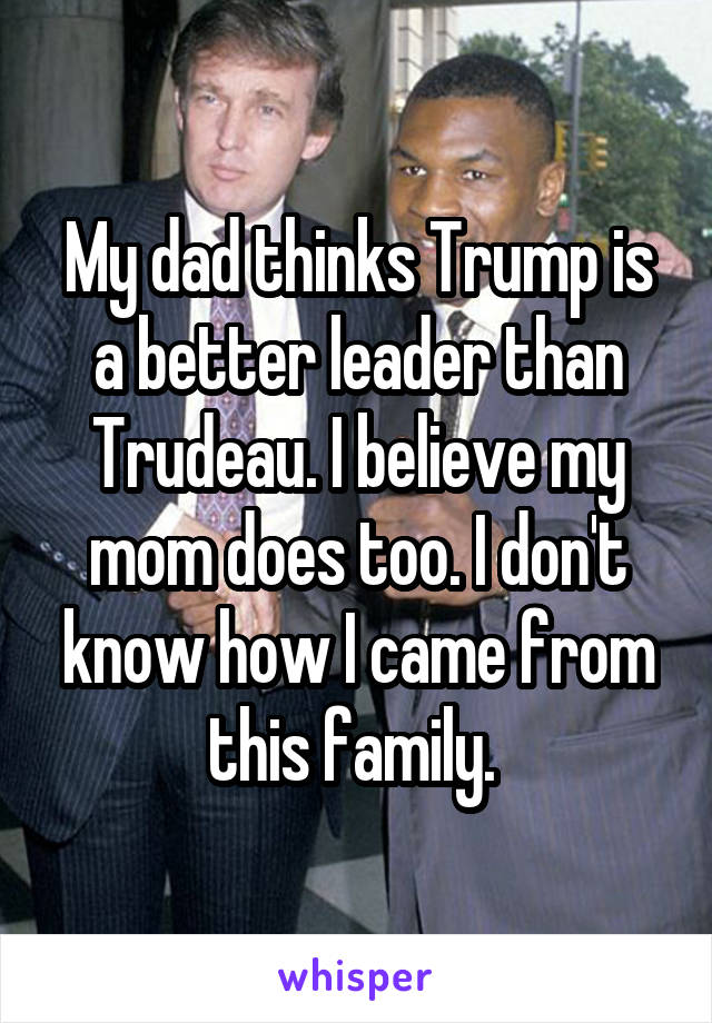 My dad thinks Trump is a better leader than Trudeau. I believe my mom does too. I don't know how I came from this family. 