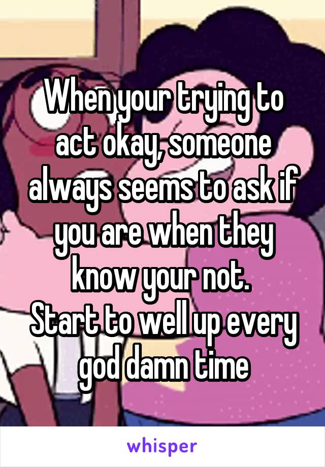 When your trying to act okay, someone always seems to ask if you are when they know your not. 
Start to well up every god damn time