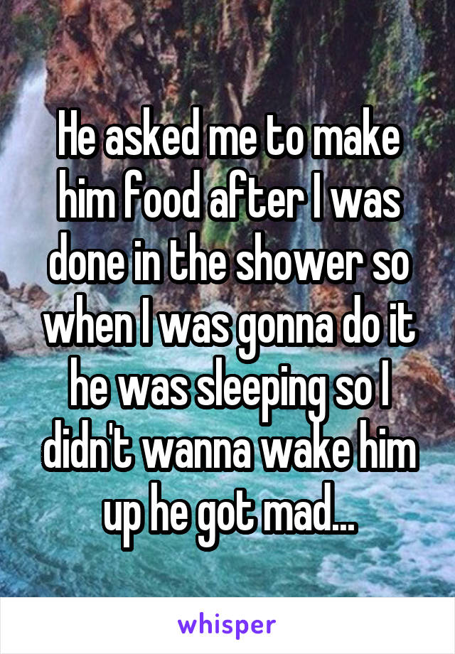 He asked me to make him food after I was done in the shower so when I was gonna do it he was sleeping so I didn't wanna wake him up he got mad...