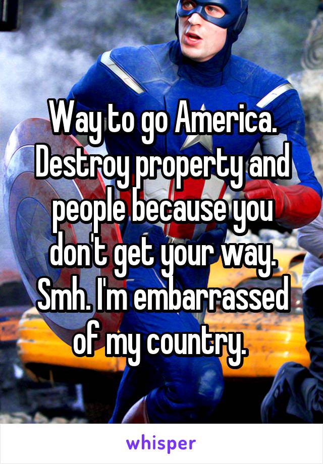 Way to go America. Destroy property and people because you don't get your way. Smh. I'm embarrassed of my country. 