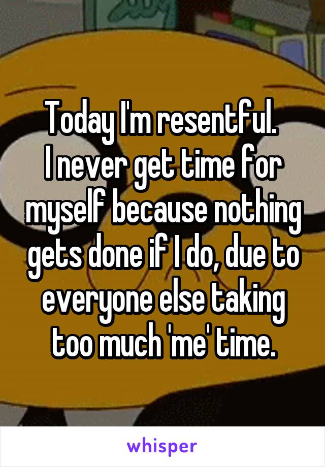 Today I'm resentful. 
I never get time for myself because nothing gets done if I do, due to everyone else taking too much 'me' time.