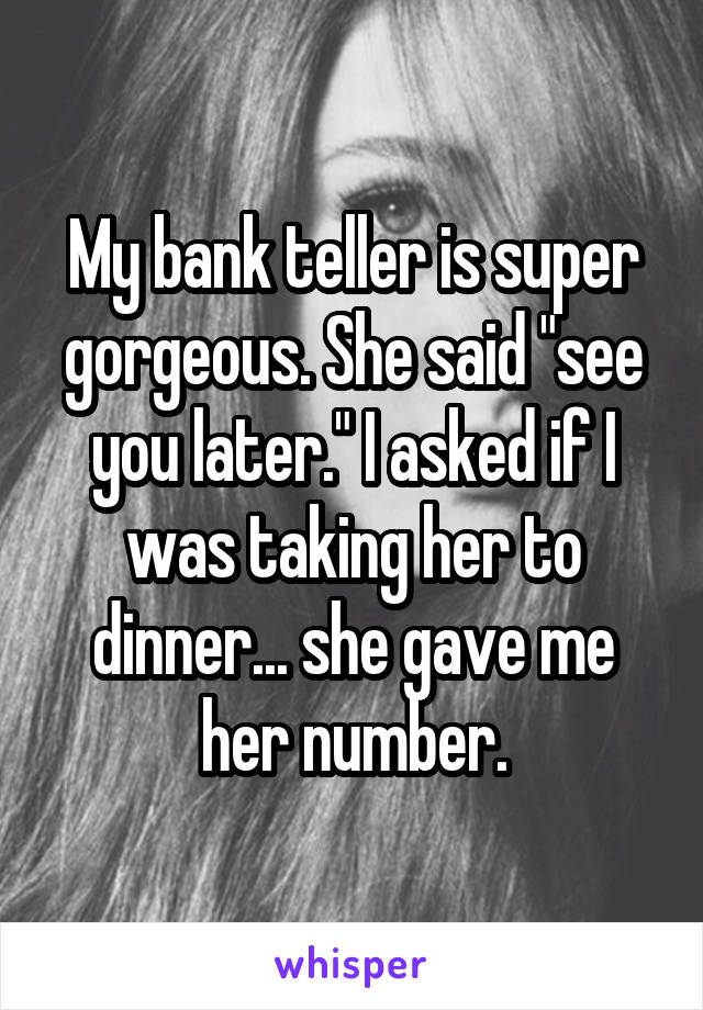 My bank teller is super gorgeous. She said "see you later." I asked if I was taking her to dinner... she gave me her number.