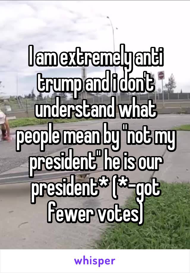 I am extremely anti trump and i don't understand what people mean by "not my president" he is our president* (*-got fewer votes)