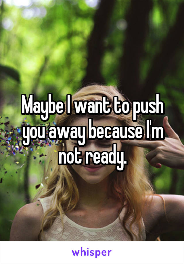 Maybe I want to push you away because I'm not ready.