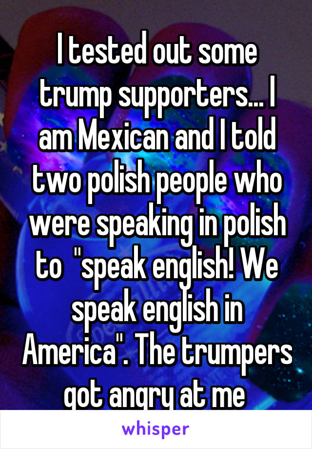 I tested out some trump supporters... I am Mexican and I told two polish people who were speaking in polish to  "speak english! We speak english in America". The trumpers got angry at me 