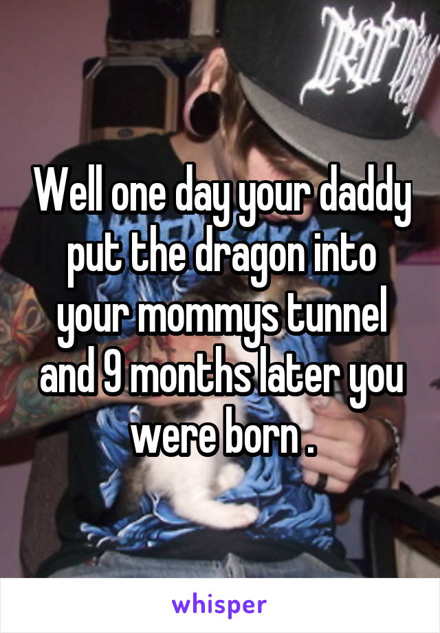 Well one day your daddy put the dragon into your mommys tunnel and 9 months later you were born .