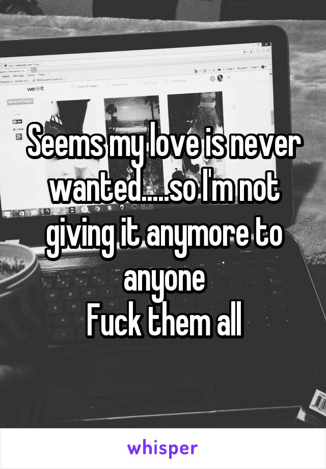 Seems my love is never wanted.....so I'm not giving it anymore to anyone
Fuck them all