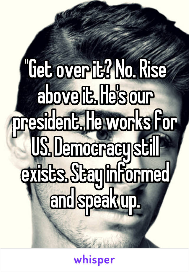 "Get over it? No. Rise above it. He's our president. He works for US. Democracy still exists. Stay informed and speak up.