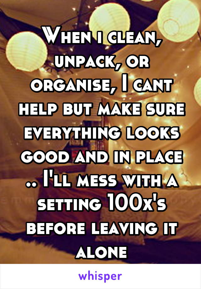 When i clean, unpack, or organise, I cant help but make sure everything looks good and in place .. I'll mess with a setting 100x's before leaving it alone