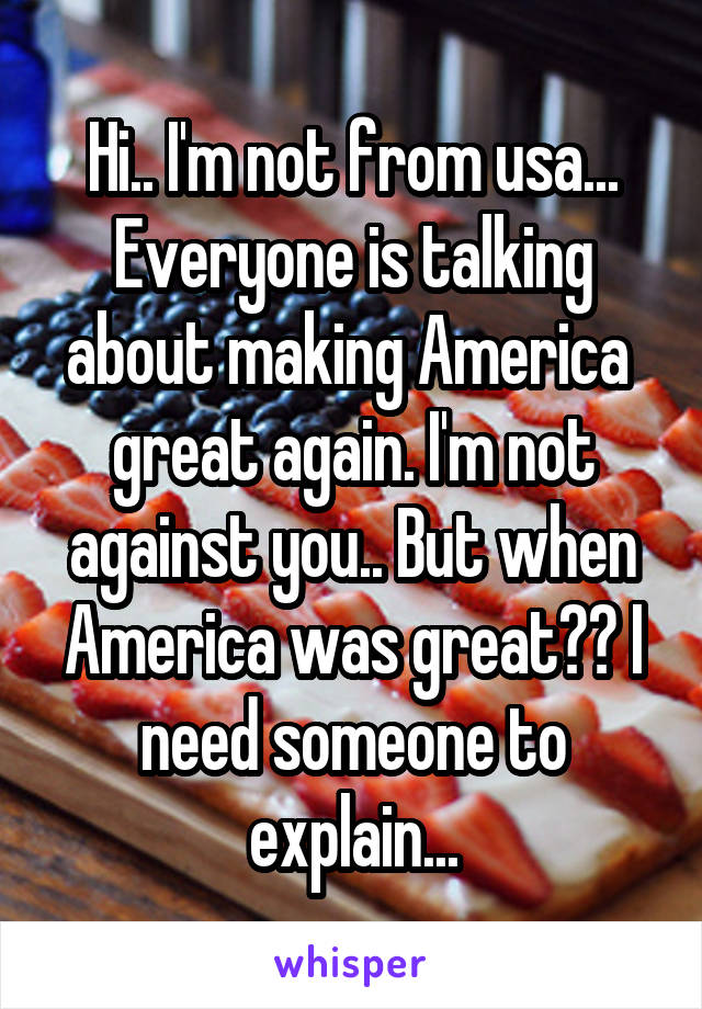 Hi.. I'm not from usa... Everyone is talking about making America  great again. I'm not against you.. But when America was great?? I need someone to explain...