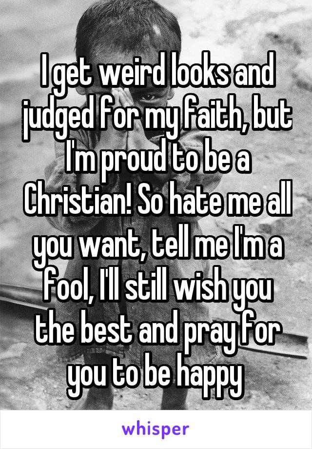 I get weird looks and judged for my faith, but I'm proud to be a Christian! So hate me all you want, tell me I'm a fool, I'll still wish you the best and pray for you to be happy 