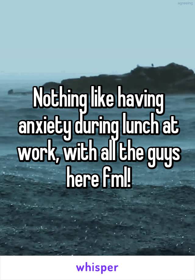 Nothing like having anxiety during lunch at work, with all the guys here fml!