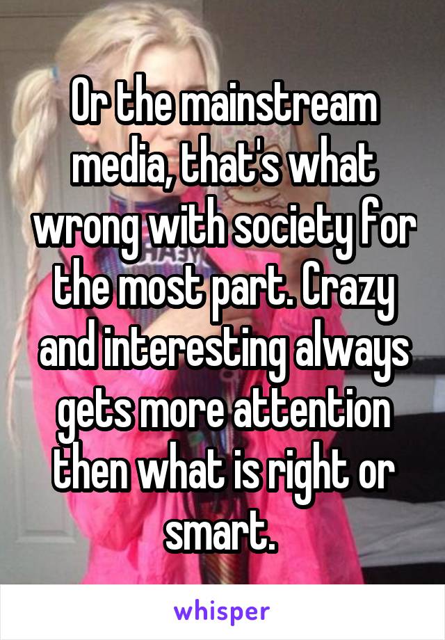 Or the mainstream media, that's what wrong with society for the most part. Crazy and interesting always gets more attention then what is right or smart. 