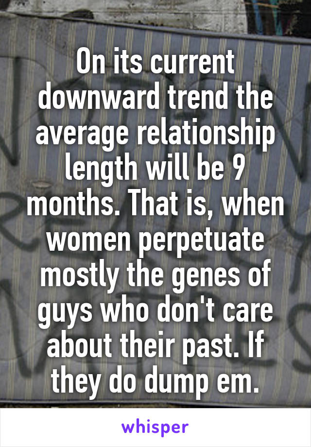 On its current downward trend the average relationship length will be 9 months. That is, when women perpetuate mostly the genes of guys who don't care about their past. If they do dump em.