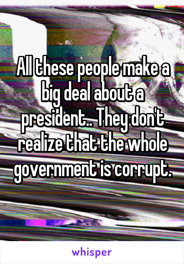 All these people make a big deal about a president.. They don't realize that the whole government is corrupt. 