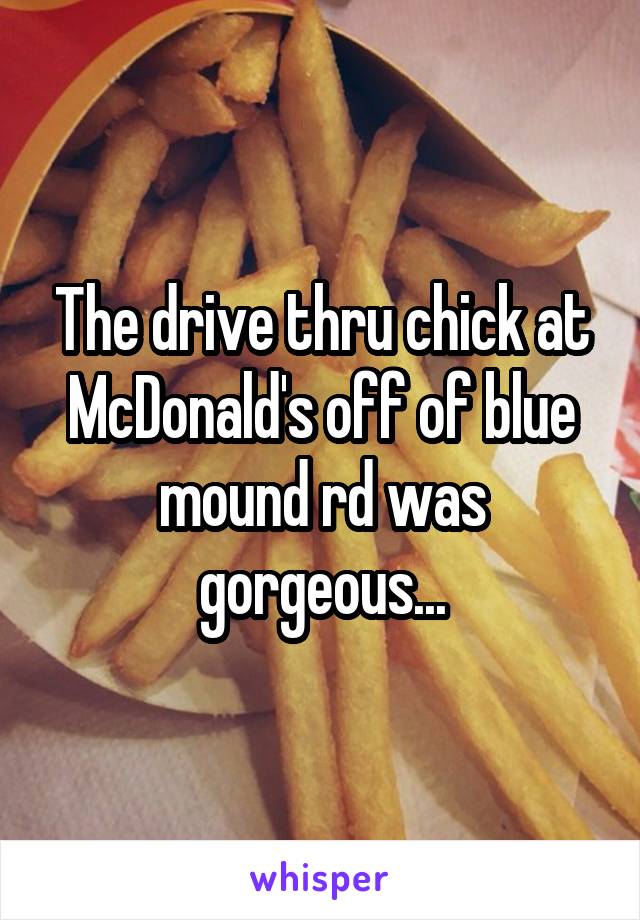 The drive thru chick at McDonald's off of blue mound rd was gorgeous...