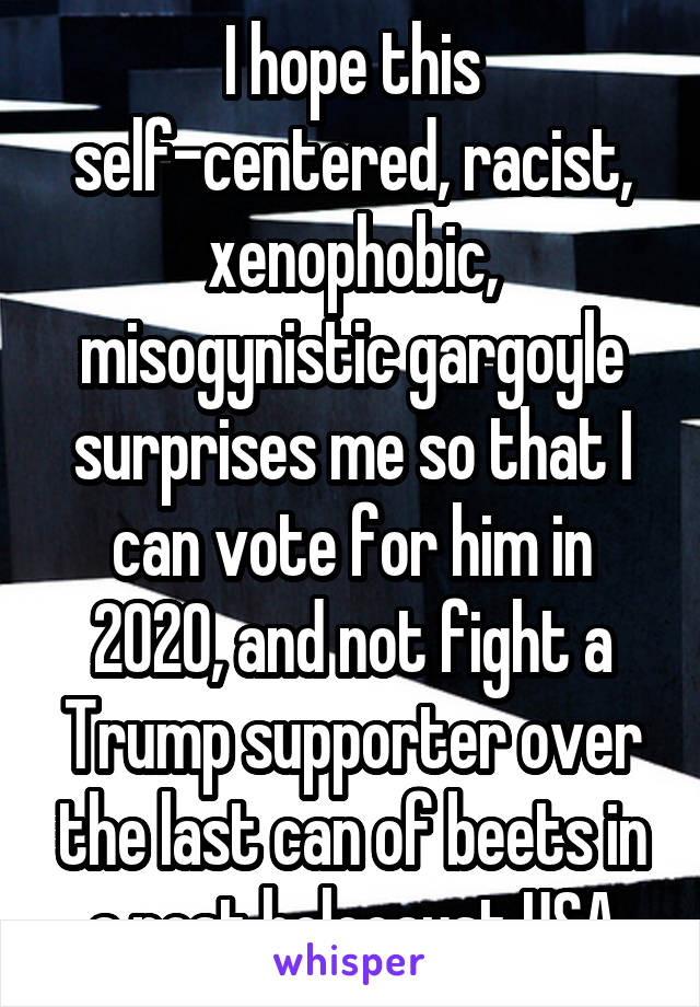 I hope this self-centered, racist, xenophobic, misogynistic gargoyle surprises me so that I can vote for him in 2020, and not fight a Trump supporter over the last can of beets in a post holocaust USA