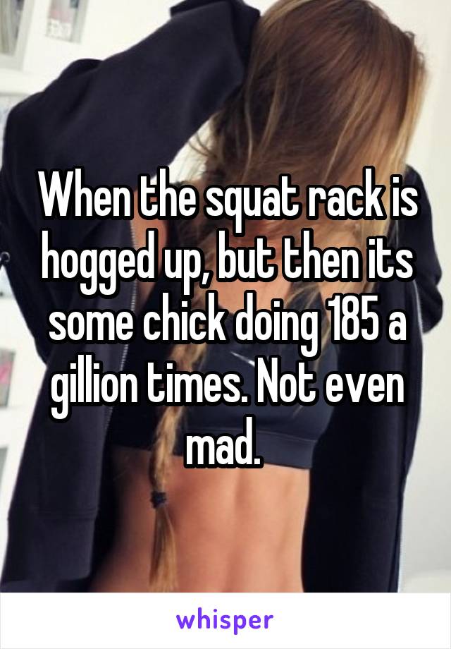 When the squat rack is hogged up, but then its some chick doing 185 a gillion times. Not even mad. 